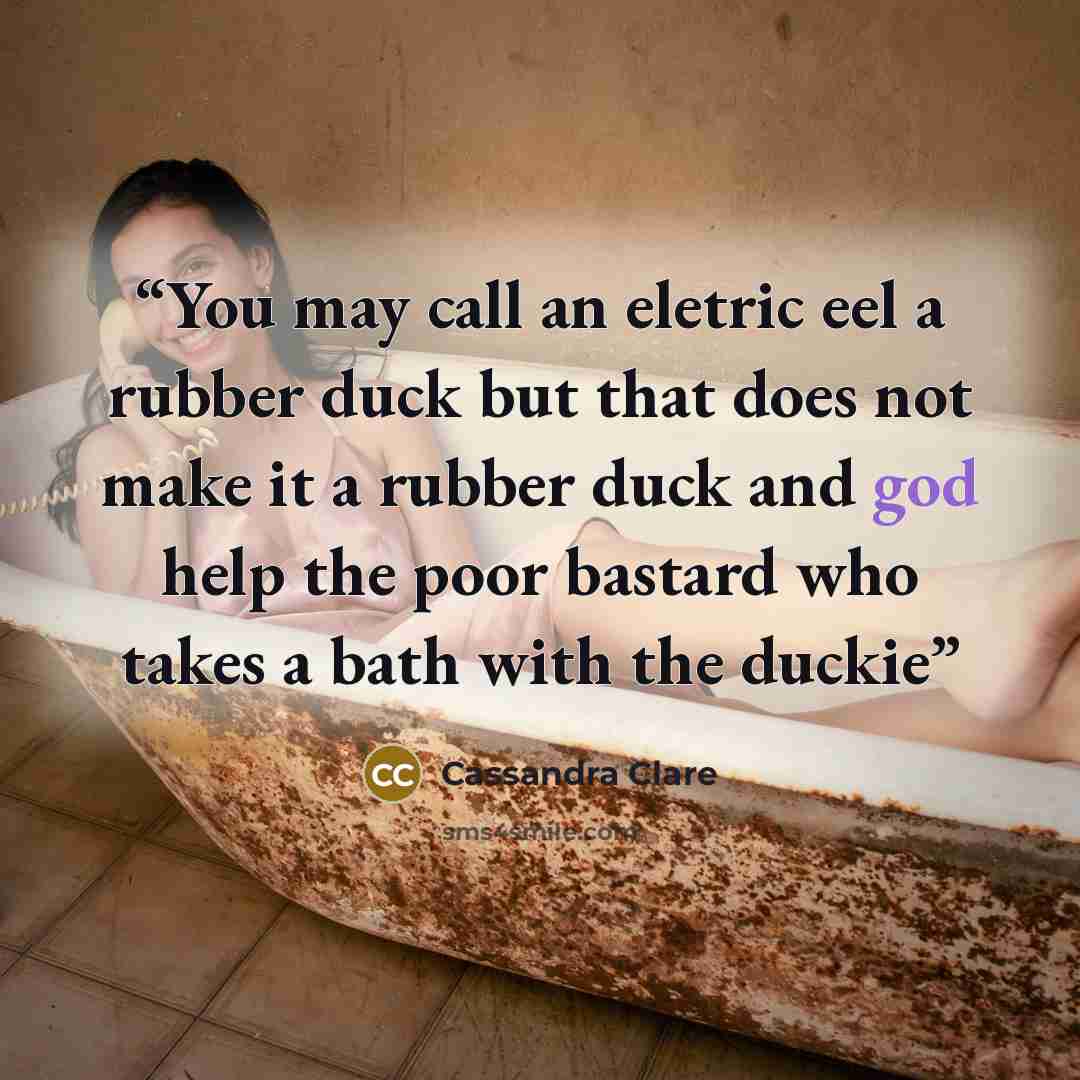 “You may call an eletric eel a rubber duck but that does not make it a rubber duck and god help the poor bastard who takes a bath with the duckie” quote by Cassandra Clare