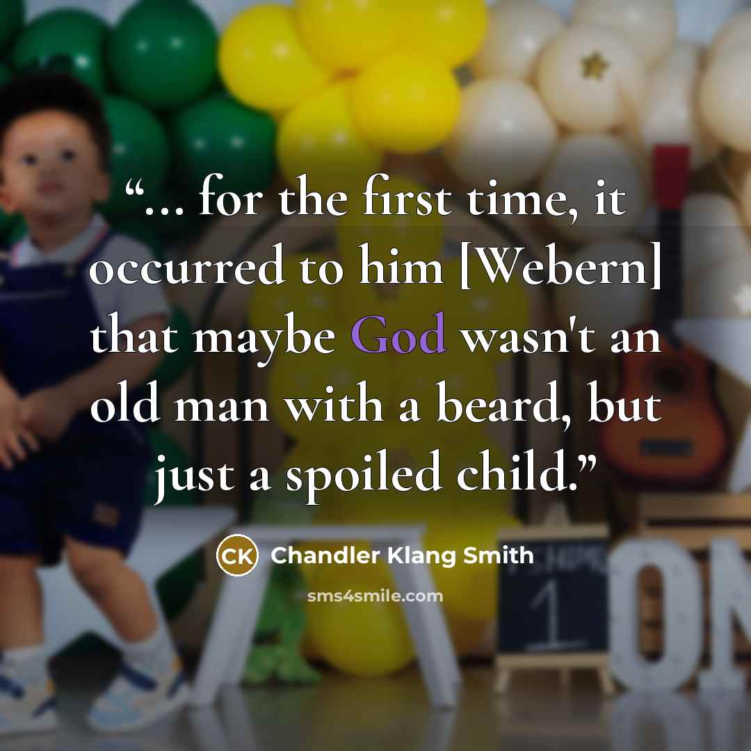 “... for the first time, it occurred to him [Webern] that maybe God wasn't an old man with a beard, but just a spoiled child.” quote by Chandler Klang Smith