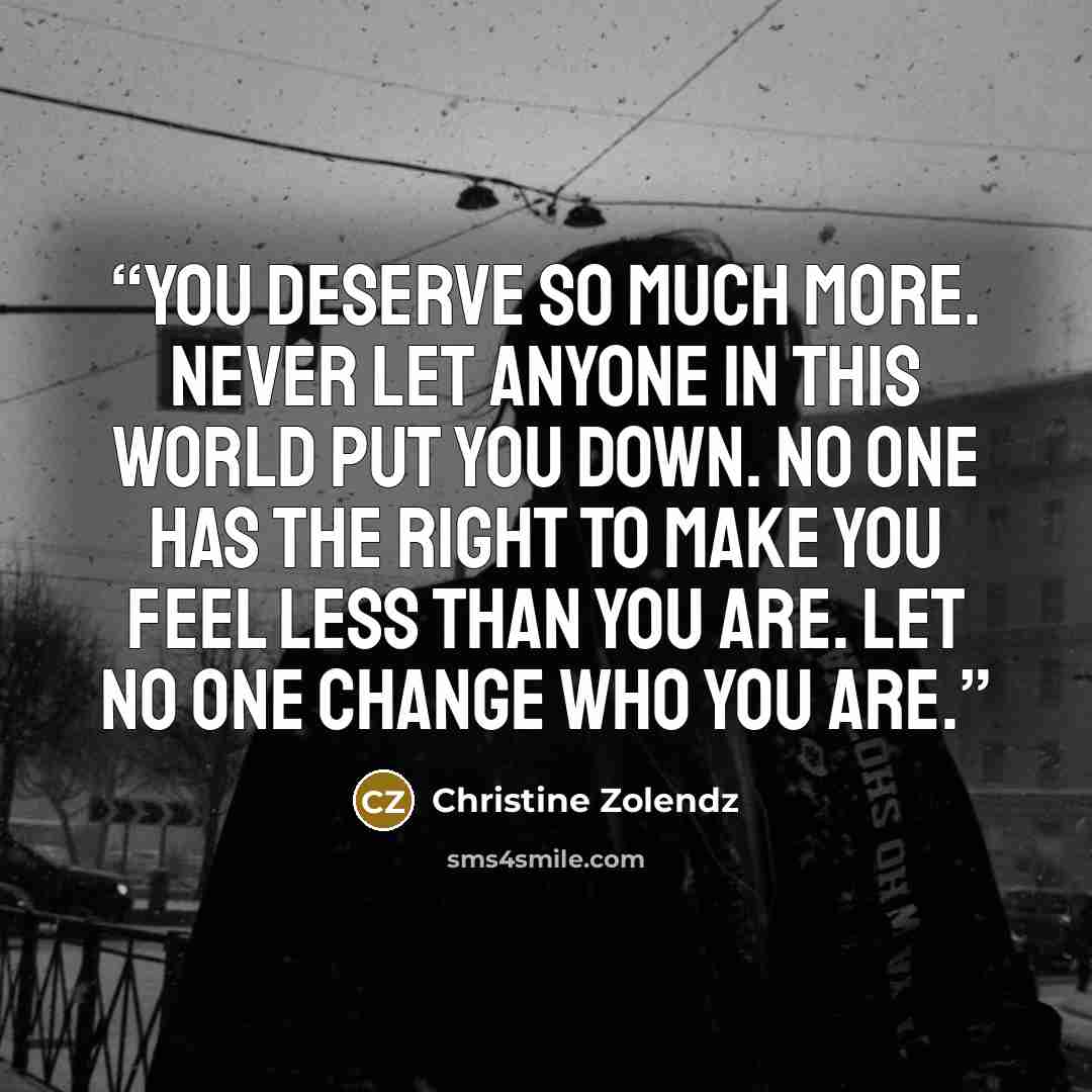 “You deserve so much more. Never let anyone in this world put you down. No one has the right to make you feel less than you are. Let no one change who you are.” quote by Christine Zolendz