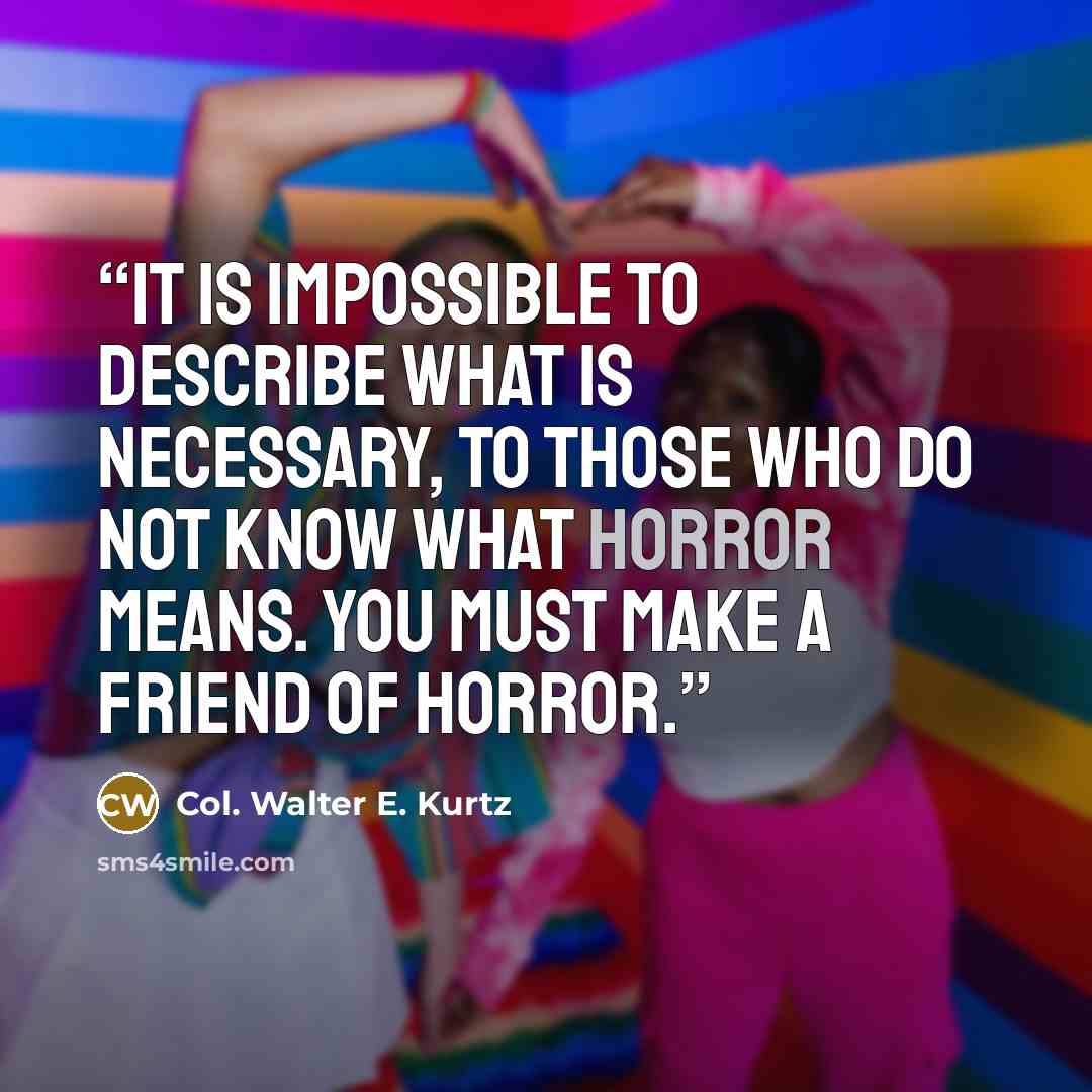 “It is impossible to describe what is necessary, to those who do not know what horror means. You must make a friend of horror.” quote by Col. Walter E. Kurtz