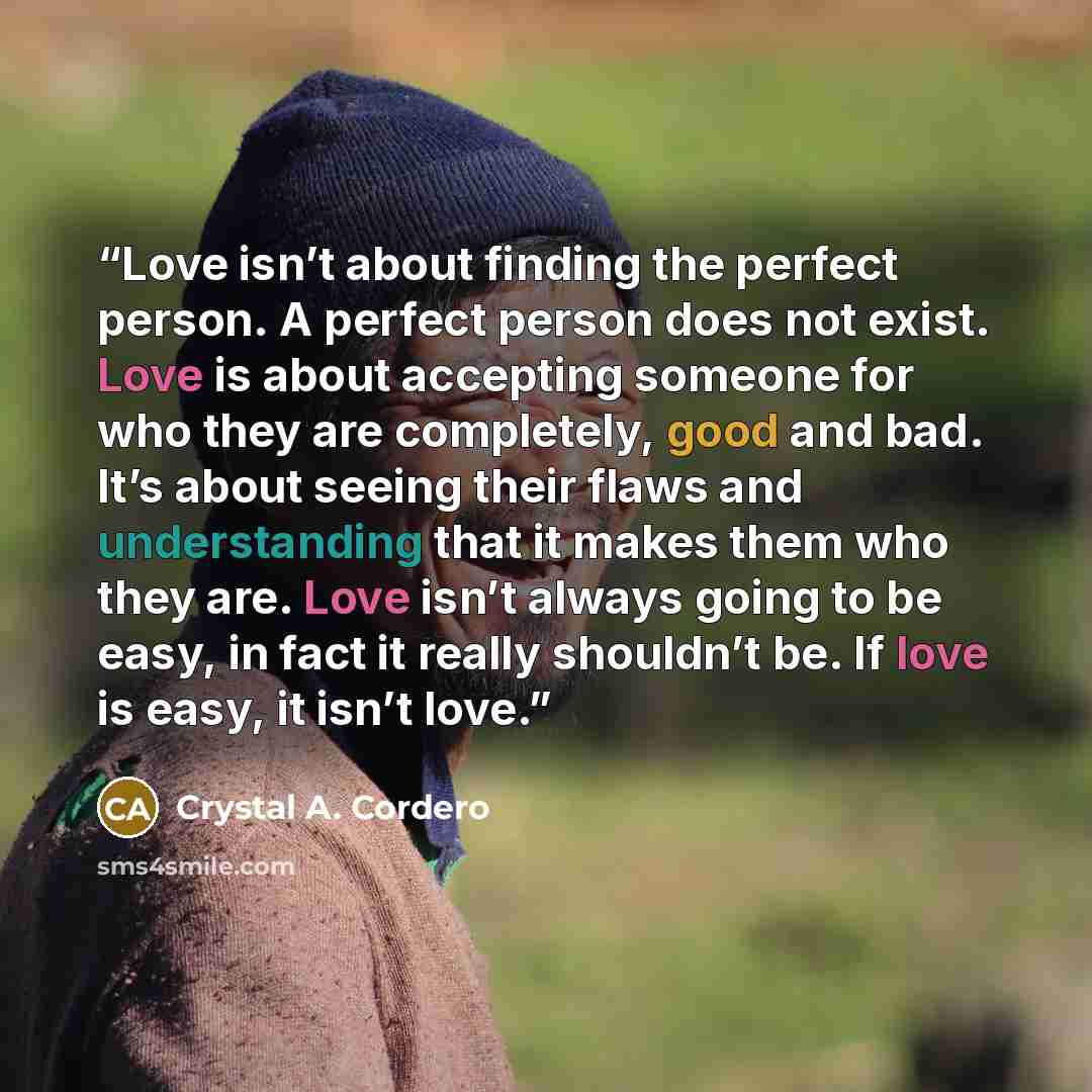 “Love isn’t about finding the perfect person. A perfect person does not exist. Love is about accepting someone for who they are completely, good and bad. It’s about seeing their flaws and understanding that it makes them who they are. Love isn’t always going to be easy, in fact it really shouldn’t…” quote by Crystal A. Cordero