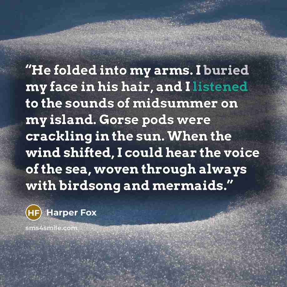 “He folded into my arms. I buried my face in his hair, and I listened to the sounds of midsummer on my island. Gorse pods were crackling in the sun. When the wind shifted, I could hear the voice of the sea, woven through always with birdsong and mermaids.” quote by Harper Fox