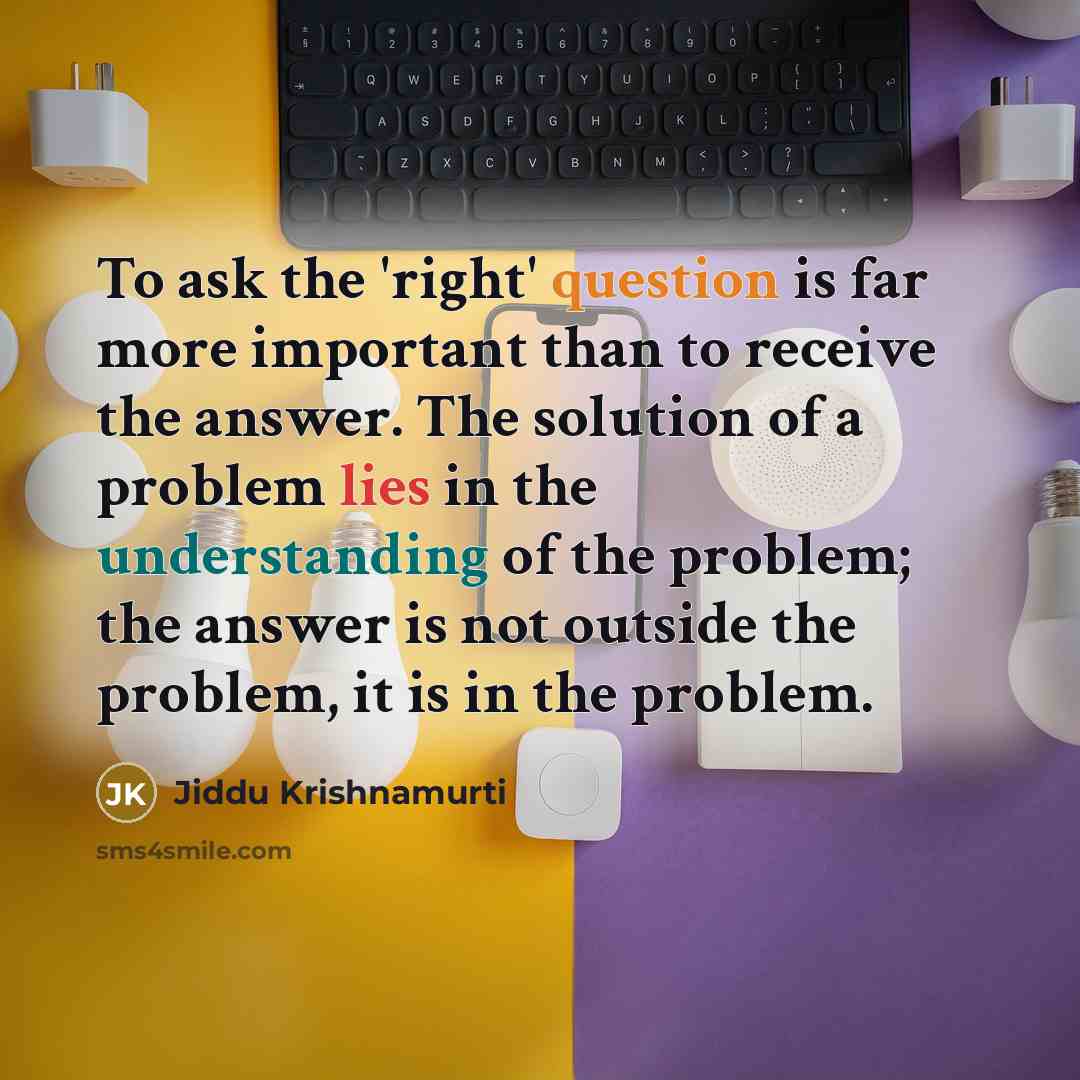 “To ask the 'right' question is far more important than to receive the answer. The solution of a problem lies in the understanding of the problem; the answer is not outside the problem, it is in the problem.” quote by Jiddu Krishnamurti