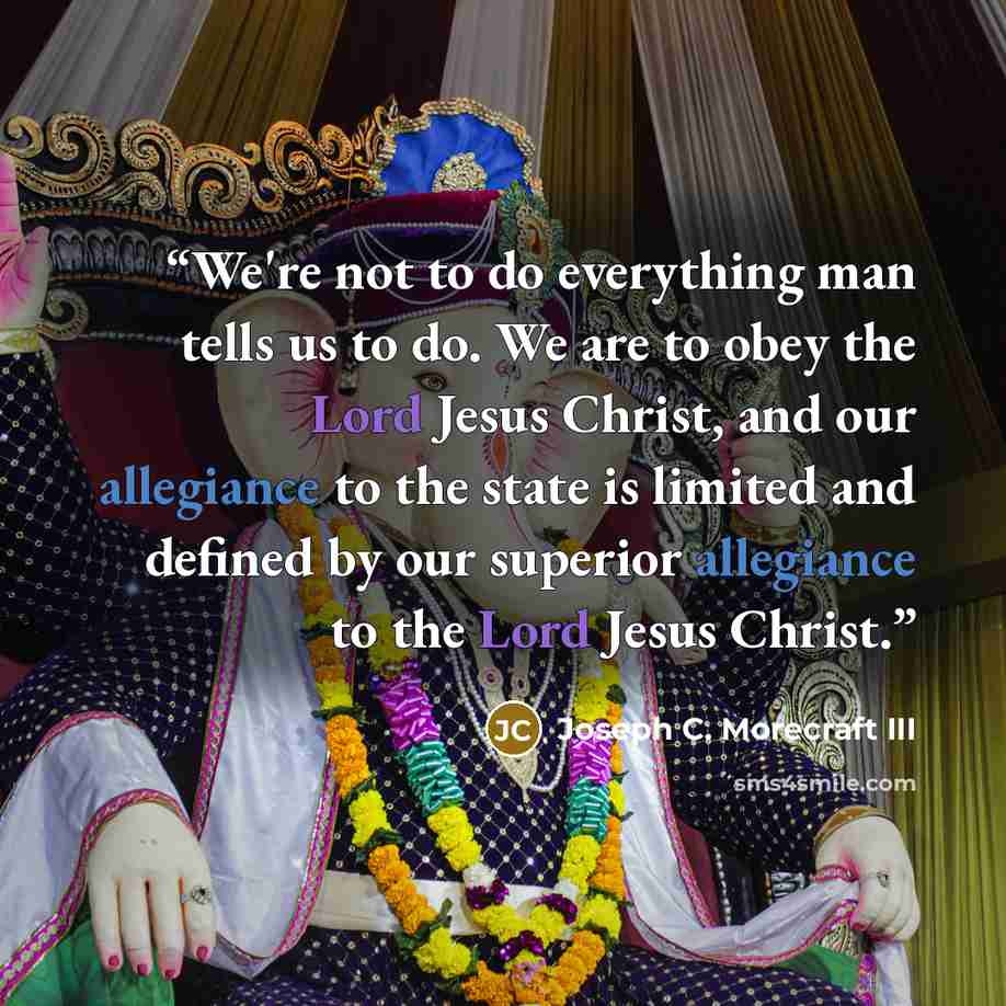 “We're not to do everything man tells us to do. We are to obey the Lord Jesus Christ, and our allegiance to the state is limited and defined by our superior allegiance to the Lord Jesus Christ.” quote by Joseph C. Morecraft III