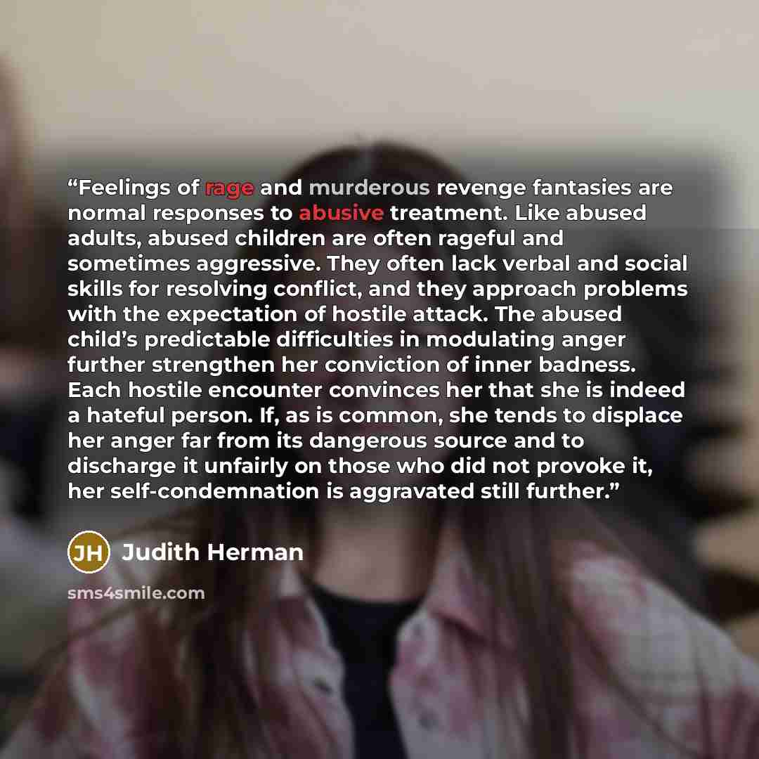 “Feelings of rage and murderous revenge fantasies are normal responses to abusive treatment. Like abused adults, abused children are often rageful and sometimes aggressive. They often lack verbal and social skills for resolving conflict, and they approach problems with the expectation of hostile…” quote by Judith Herman