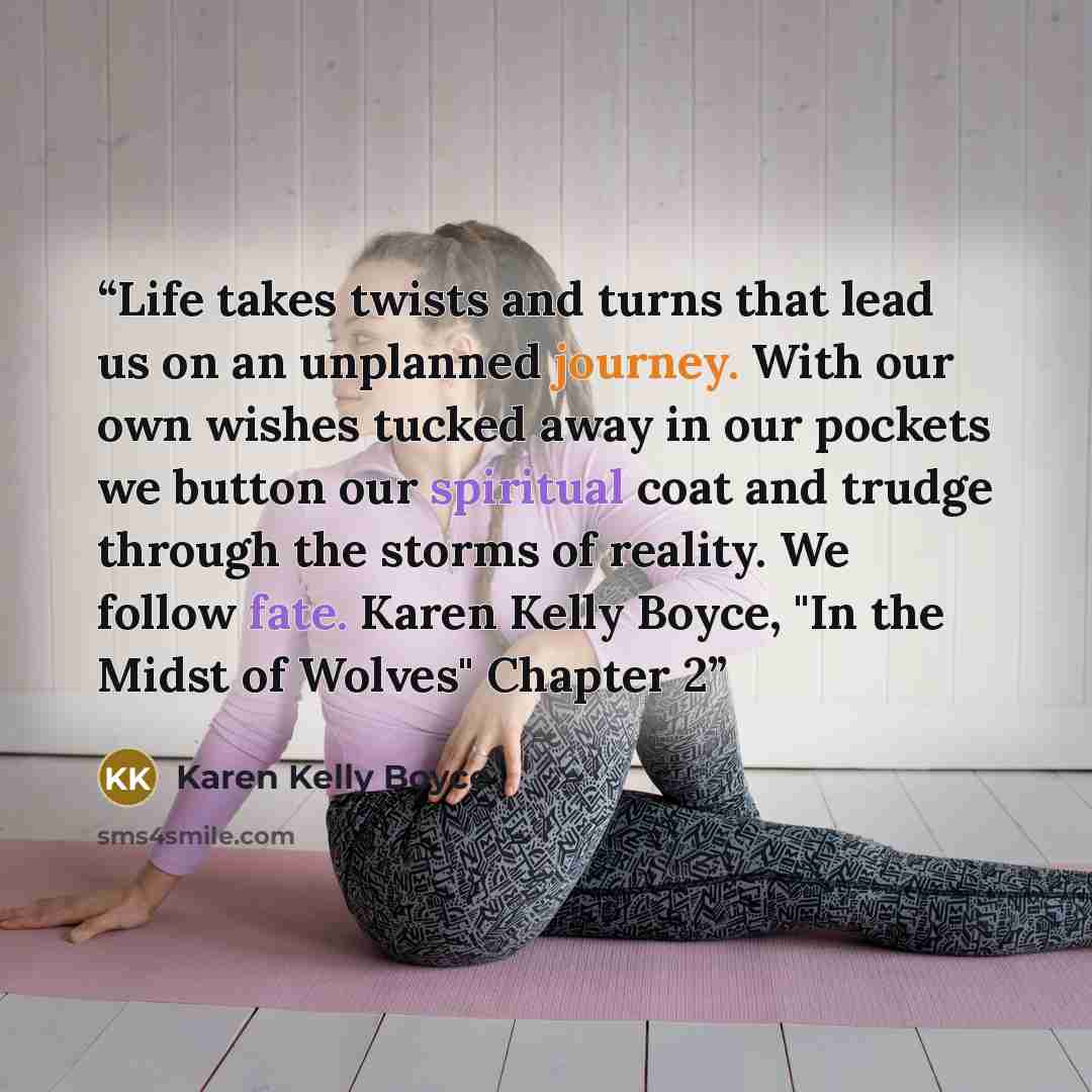 “Life takes twists and turns that lead us on an unplanned journey. With our own wishes tucked away in our pockets we button our spiritual coat and trudge through the storms of reality. We follow fate. Karen Kelly Boyce, "In the Midst of Wolves" Chapter 2” quote by Karen Kelly Boyce