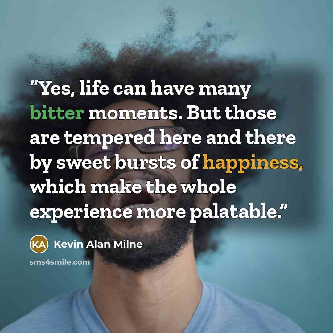 “Yes, life can have many bitter moments. But those are tempered here and there by sweet bursts of happiness, which make the whole experience more palatable.” quote by Kevin Alan Milne