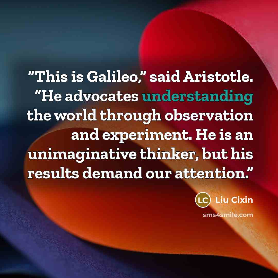 “This is Galileo,” said Aristotle. “He advocates understanding the world through observation and experiment. He is an unimaginative thinker, but his results demand our attention.” quote by Liu Cixin