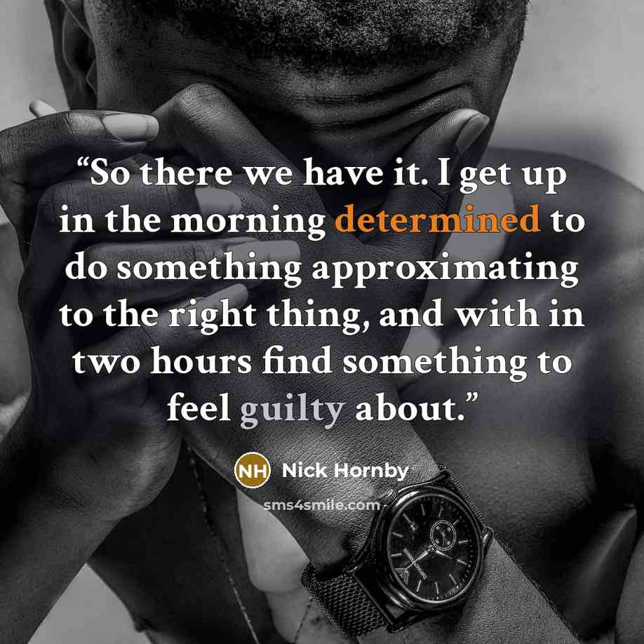 “So there we have it. I get up in the morning determined to do something approximating to the right thing, and with in two hours find something to feel guilty about.” quote by Nick Hornby