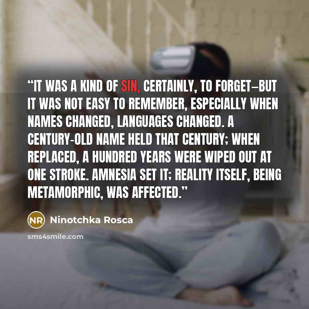 “It was a kind of sin, certainly, to forget—but it was not easy to remember, especially when names changed, languages changed. A century-old name held that century; when replaced, a hundred years were wiped out at one stroke. Amnesia set it; reality itself, being metamorphic, was affected.” quote by Ninotchka Rosca