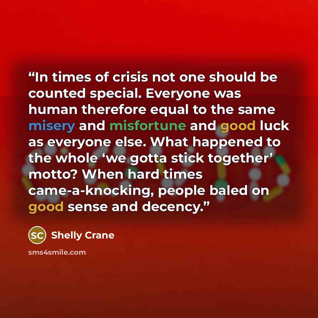 “In times of crisis not one should be counted special. Everyone was human therefore equal to the same misery and misfortune and good luck as everyone else. What happened to the whole ‘we gotta stick together’ motto? When hard times came-a-knocking, people baled on good sense and decency.” quote by Shelly Crane
