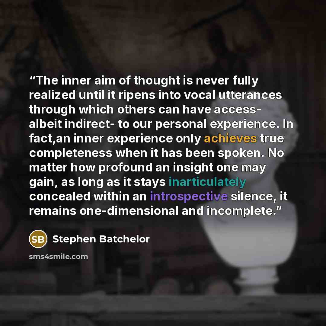 “The inner aim of thought is never fully realized until it ripens into vocal utterances through which others can have access- albeit indirect- to our personal experience. In fact,an inner experience only achieves true completeness when it has been spoken. No matter how profound an insight one may…” quote by Stephen Batchelor