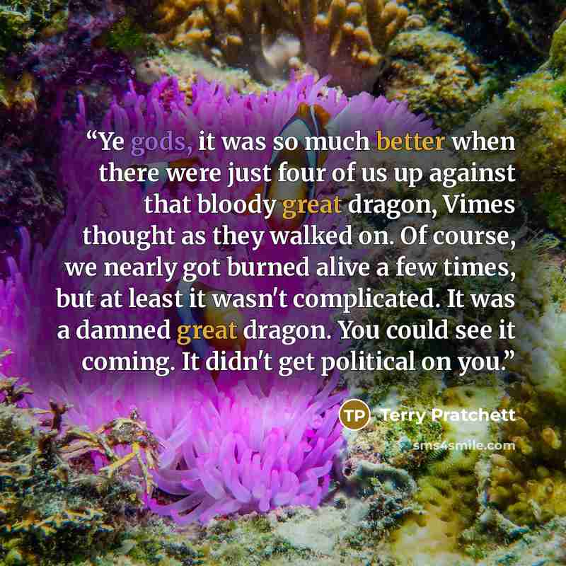 “Ye gods, it was so much better when there were just four of us up against that bloody great dragon, Vimes thought as they walked on. Of course, we nearly got burned alive a few times, but at least it wasn't complicated. It was a damned great dragon. You could see it coming. It didn't get political…” quote by Terry Pratchett