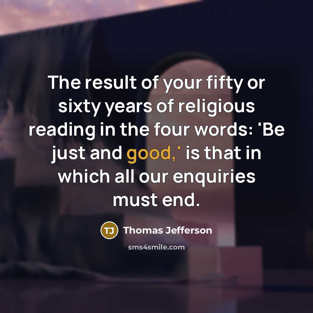 “The result of your fifty or sixty years of religious reading in the four words: 'Be just and good,' is that in which all our enquiries must end.” quote by Thomas Jefferson