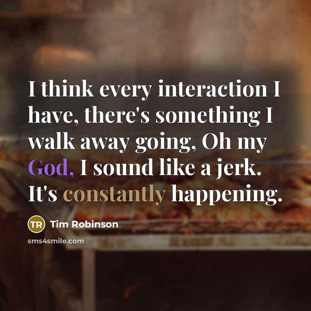 “I think every interaction I have, there's something I walk away going, Oh my God, I sound like a jerk. It's constantly happening.” quote by Tim Robinson
