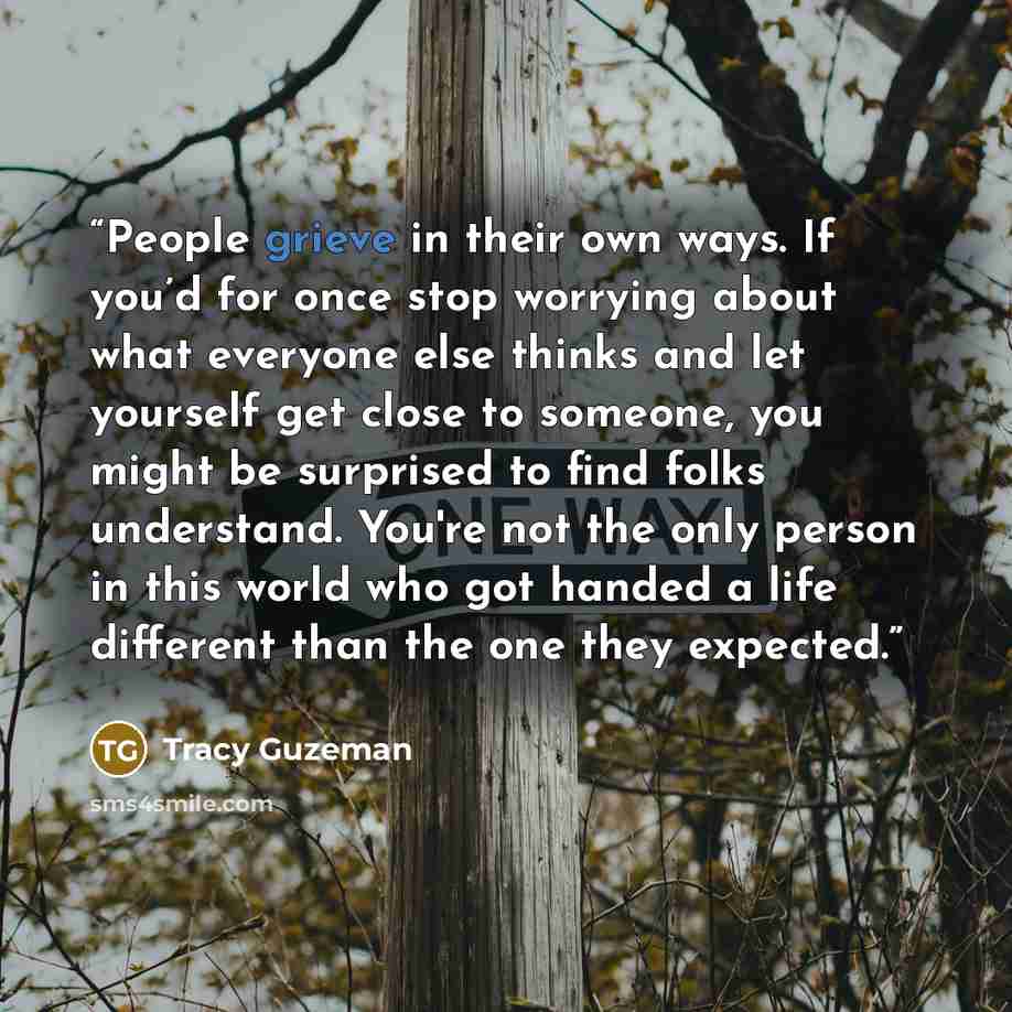 “People grieve in their own ways. If you’d for once stop worrying about what everyone else thinks and let yourself get close to someone, you might be surprised to find folks understand. You're not the only person in this world who got handed a life different than the one they expected.” quote by Tracy Guzeman