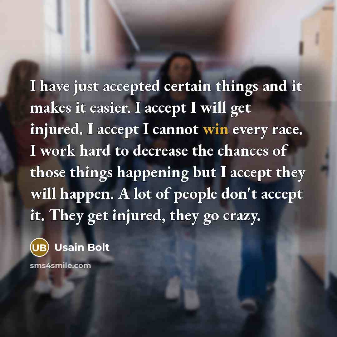“I have just accepted certain things and it makes it easier. I accept I will get injured. I accept I cannot win every race. I work hard to decrease the chances of those things happening but I accept they will happen. A lot of people don't accept it. They get injured, they go crazy.” quote by Usain Bolt