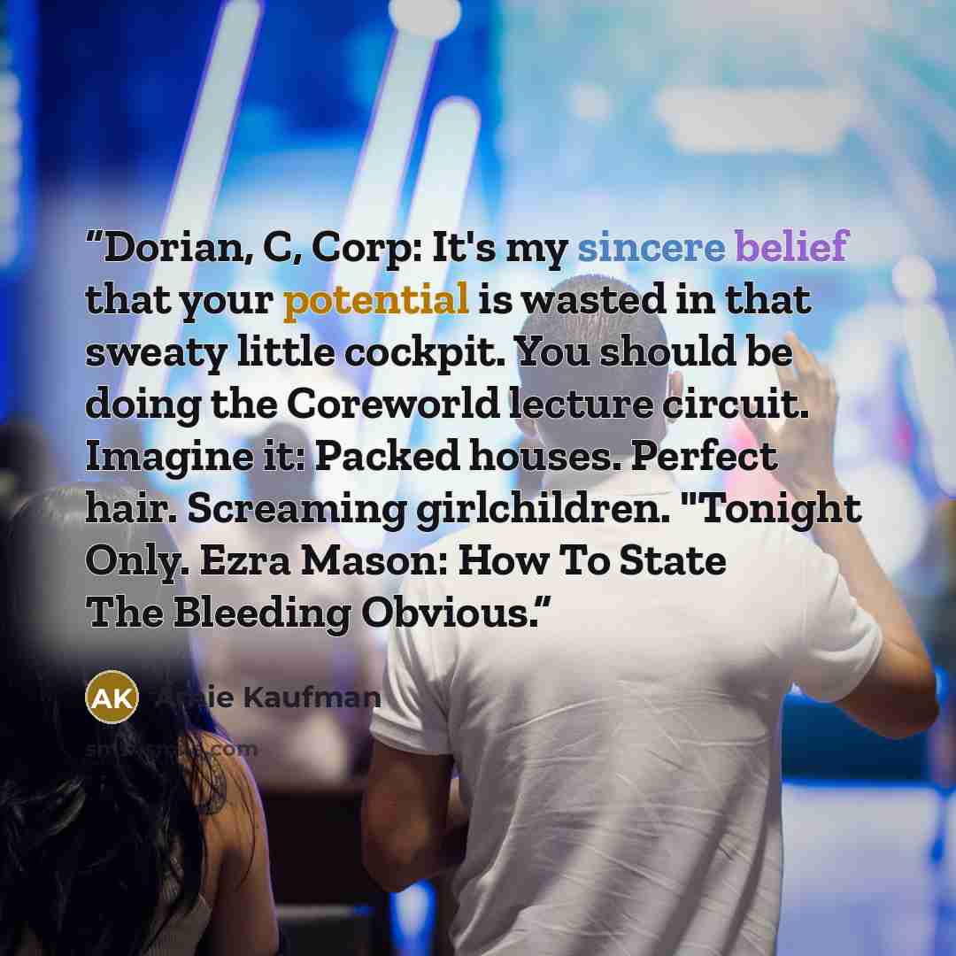 “Dorian, C, Corp: It's my sincere belief that your potential is wasted in that sweaty little cockpit. You should be doing the Coreworld lecture circuit. Imagine it: Packed houses. Perfect hair. Screaming girlchildren. "Tonight Only. Ezra Mason: How To State The Bleeding Obvious.” quote by Amie Kaufman