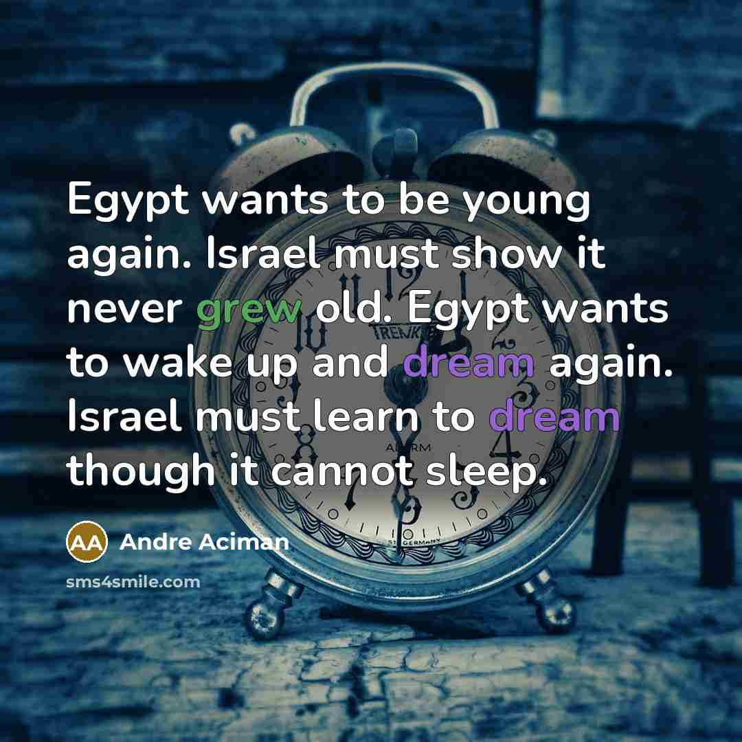“Egypt wants to be young again. Israel must show it never grew old. Egypt wants to wake up and dream again. Israel must learn to dream though it cannot sleep.” quote by Andre Aciman