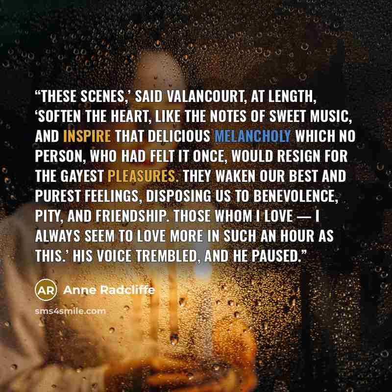 “These scenes,’ said Valancourt, at length, ‘soften the heart, like the notes of sweet music, and inspire that delicious melancholy which no person, who had felt it once, would resign for the gayest pleasures. They waken our best and purest feelings, disposing us to benevolence, pity, and…” quote by Anne Radcliffe