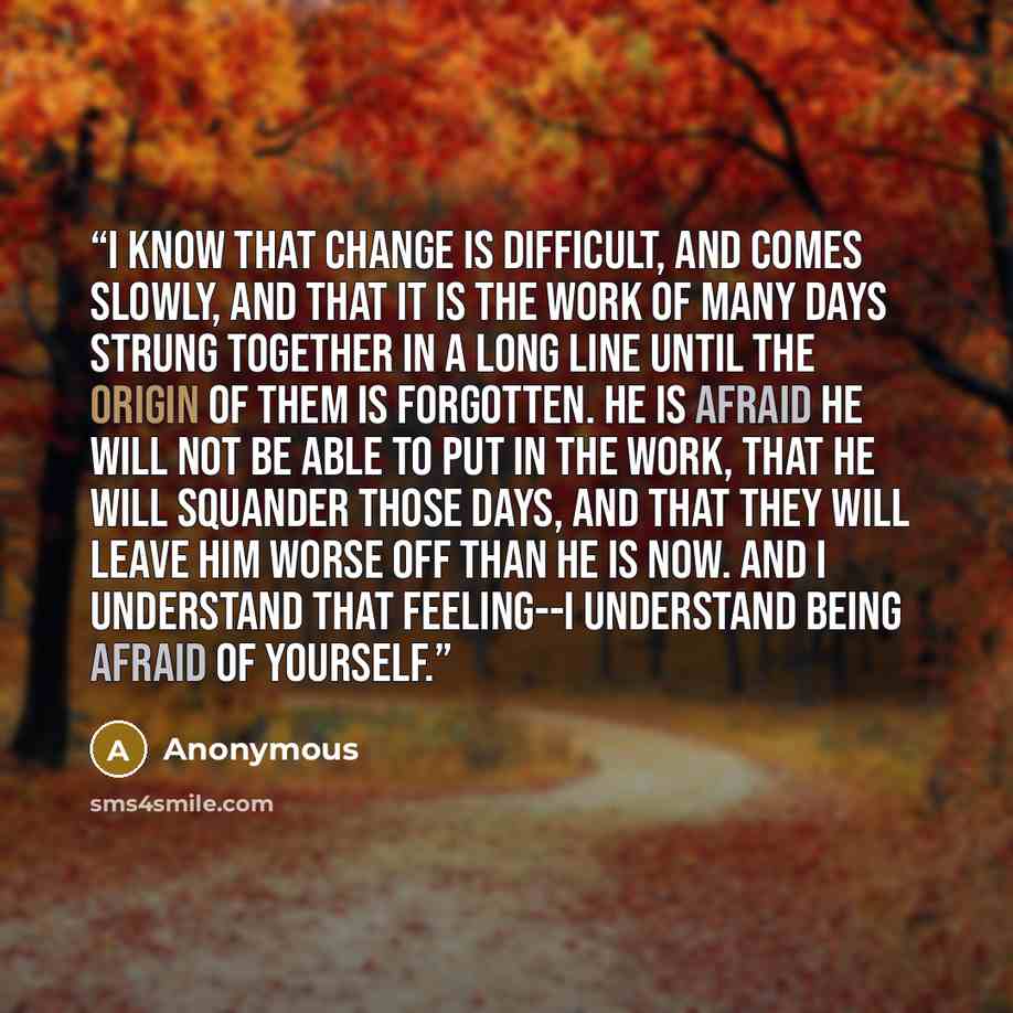 “I know that change is difficult, and comes slowly, and that it is the work of many days strung together in a long line until the origin of them is forgotten. He is afraid he will not be able to put in the work, that he will squander those days, and that they will leave him worse off than he is…” quote by Anonymous