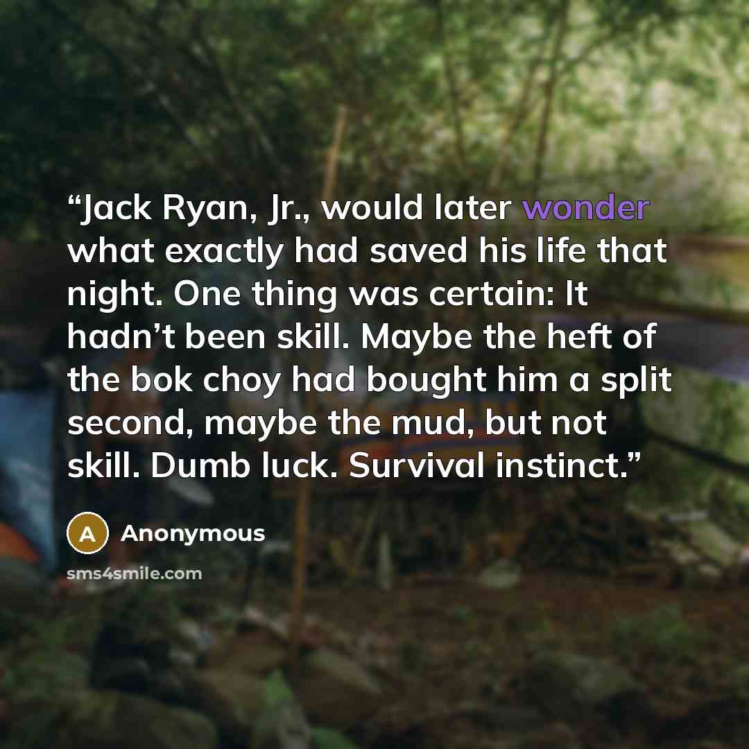 “Jack Ryan, Jr., would later wonder what exactly had saved his life that night. One thing was certain: It hadn’t been skill. Maybe the heft of the bok choy had bought him a split second, maybe the mud, but not skill. Dumb luck. Survival instinct.” quote by Anonymous