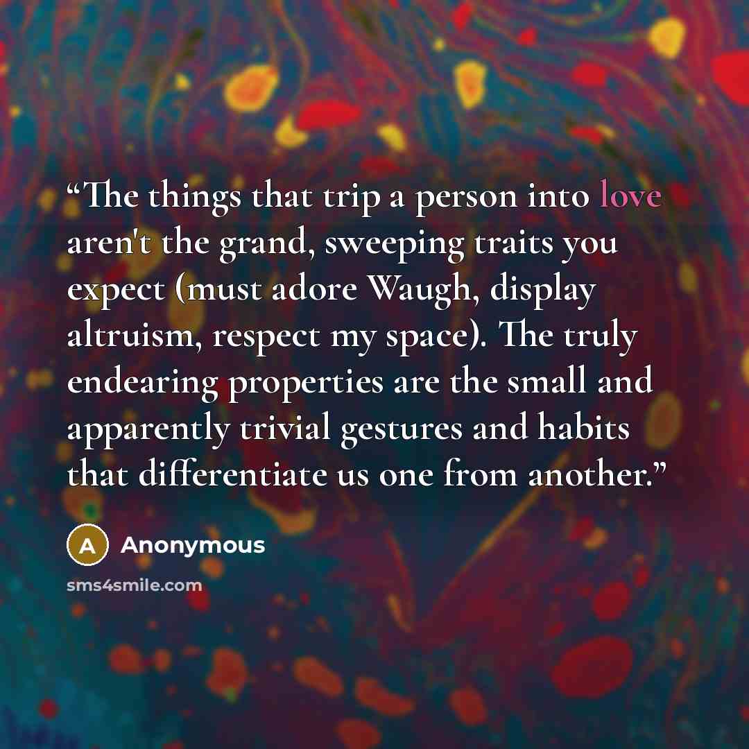 “The things that trip a person into love aren't the grand, sweeping traits you expect (must adore Waugh, display altruism, respect my space). The truly endearing properties are the small and apparently trivial gestures and habits that differentiate us one from another.” quote by Anonymous