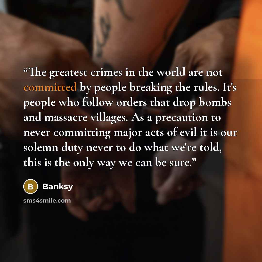 “The greatest crimes in the world are not committed by people breaking the rules. It's people who follow orders that drop bombs and massacre villages. As a precaution to never committing major acts of evil it is our solemn duty never to do what we're told, this is the only way we can be sure.” quote by Banksy