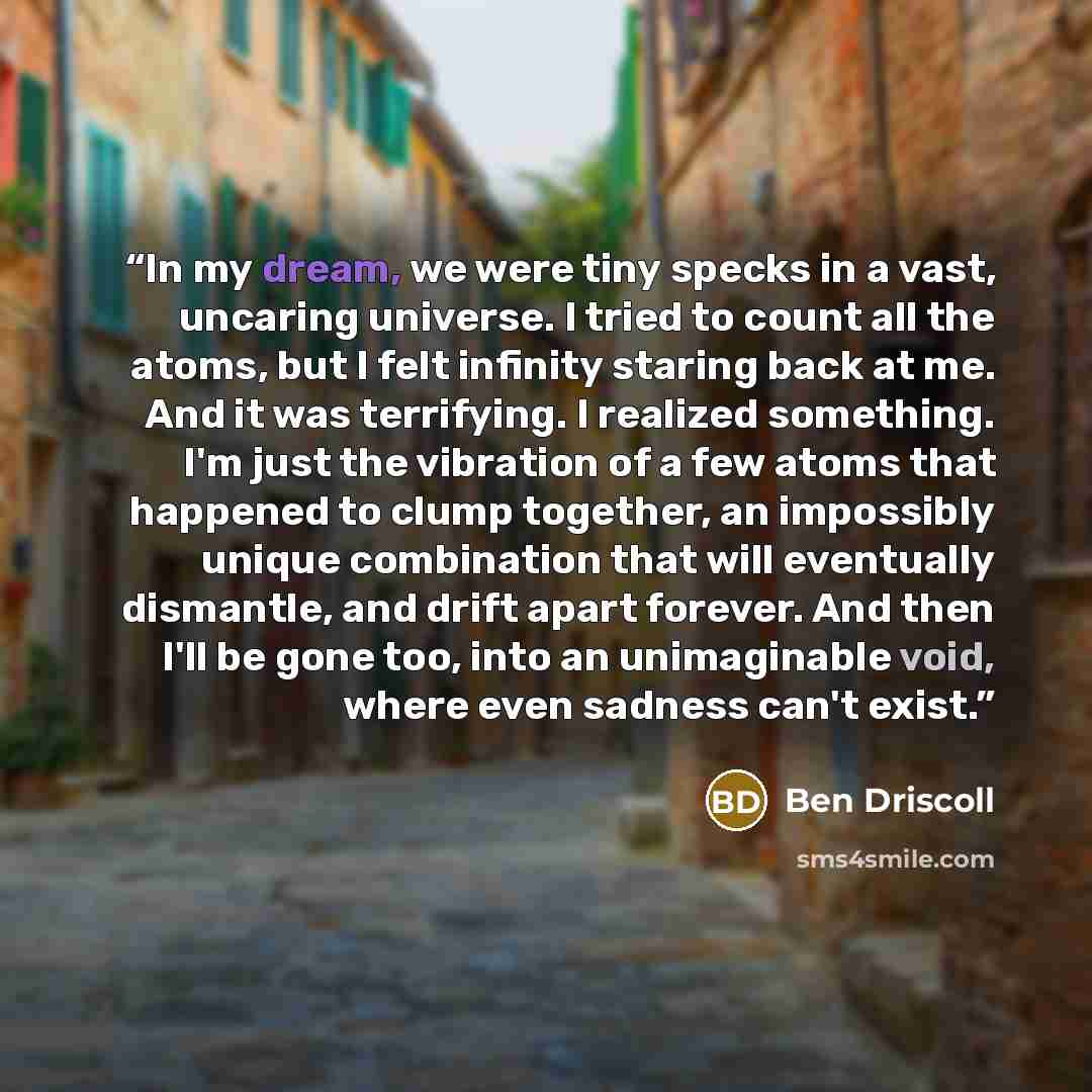 “In my dream, we were tiny specks in a vast, uncaring universe. I tried to count all the atoms, but I felt infinity staring back at me. And it was terrifying. I realized something. I'm just the vibration of a few atoms that happened to clump together, an impossibly unique combination that will…” quote by Ben Driscoll