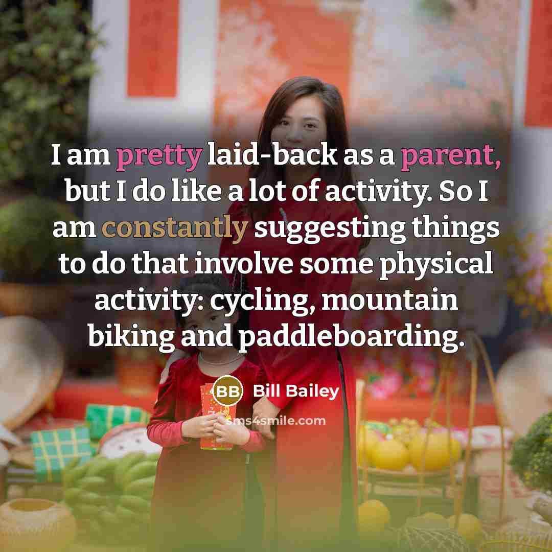 “I am pretty laid-back as a parent, but I do like a lot of activity. So I am constantly suggesting things to do that involve some physical activity: cycling, mountain biking and paddleboarding.” quote by Bill Bailey