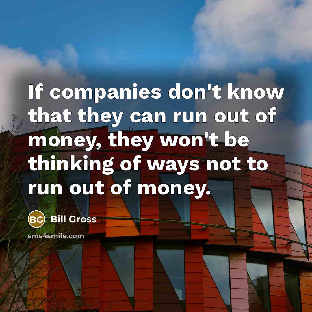 “If companies don't know that they can run out of money, they won't be thinking of ways not to run out of money.” quote by Bill Gross
