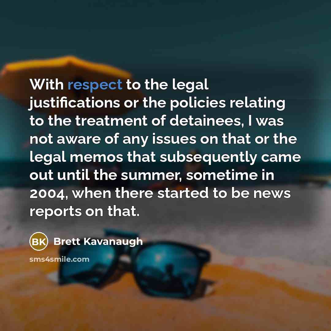 “With respect to the legal justifications or the policies relating to the treatment of detainees, I was not aware of any issues on that or the legal memos that subsequently came out until the summer, sometime in 2004, when there started to be news reports on that.” quote by Brett Kavanaugh