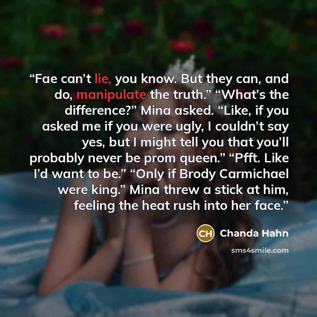 “Fae can’t lie, you know. But they can, and do, manipulate the truth.” “What’s the difference?” Mina asked. “Like, if you asked me if you were ugly, I couldn’t say yes, but I might tell you that you’ll probably never be prom queen.” “Pfft. Like I’d want to be.” “Only if Brody Carmichael were king.”…” quote by Chanda Hahn