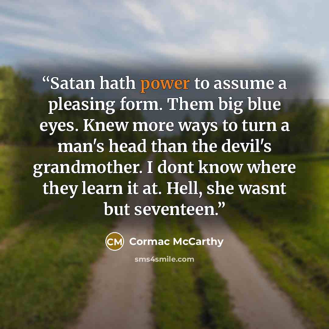 “Satan hath power to assume a pleasing form. Them big blue eyes. Knew more ways to turn a man's head than the devil's grandmother. I dont know where they learn it at. Hell, she wasnt but seventeen.” quote by Cormac McCarthy