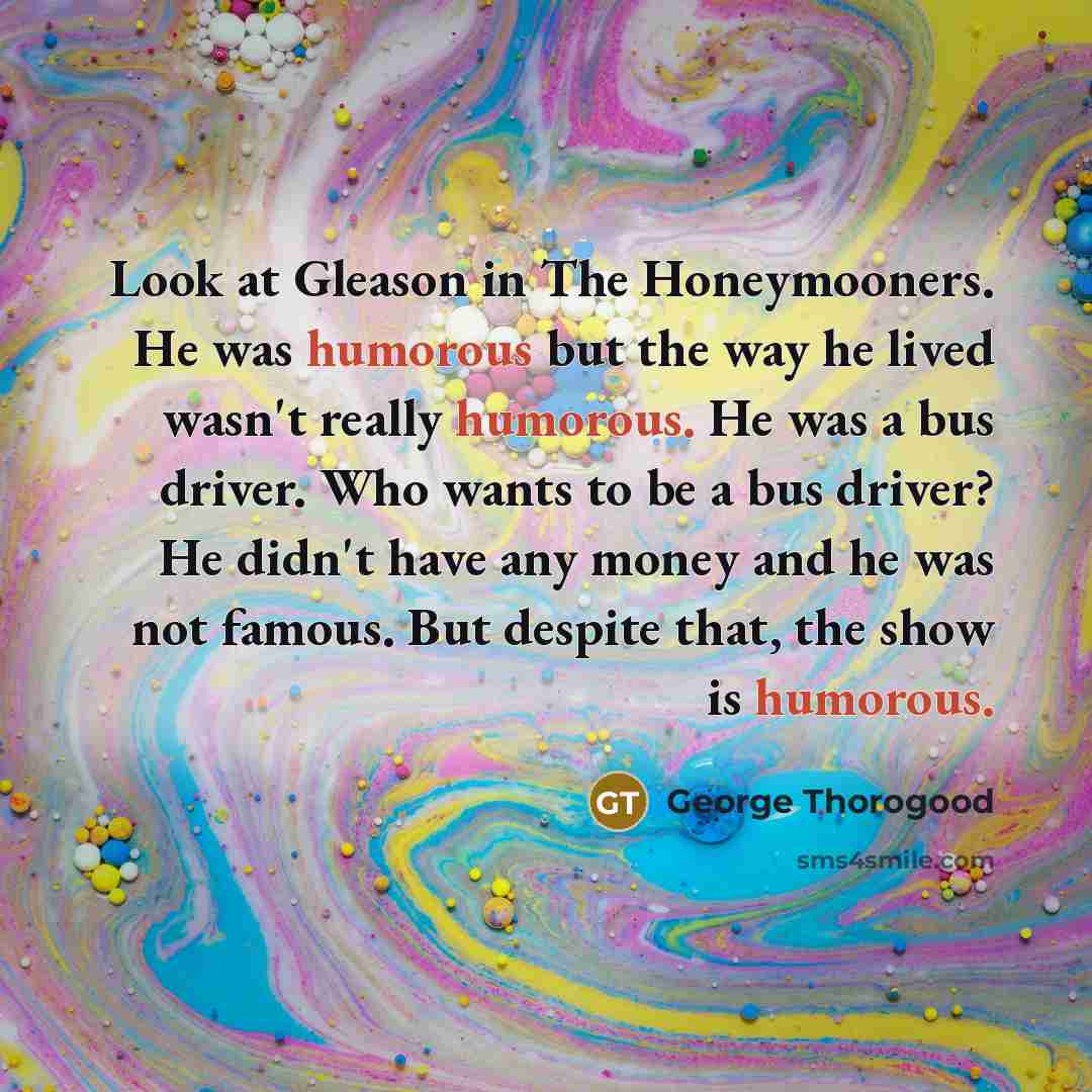 “Look at Gleason in The Honeymooners. He was humorous but…” quote by George Thorogood
