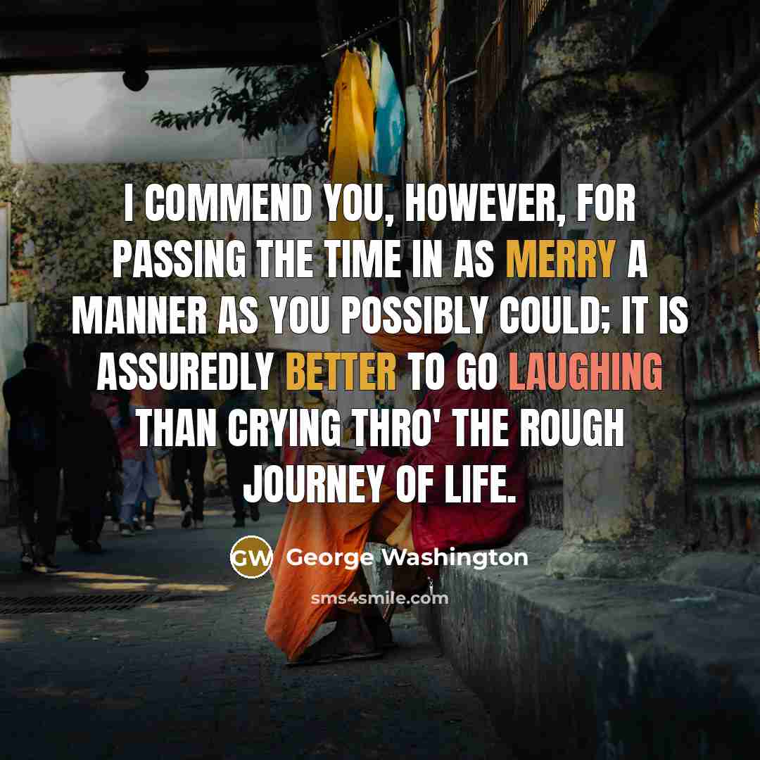“I commend you, however, for passing the time in as merry a manner as you possibly could; it is assuredly better to go laughing than crying thro' the rough journey of life.” quote by George Washington