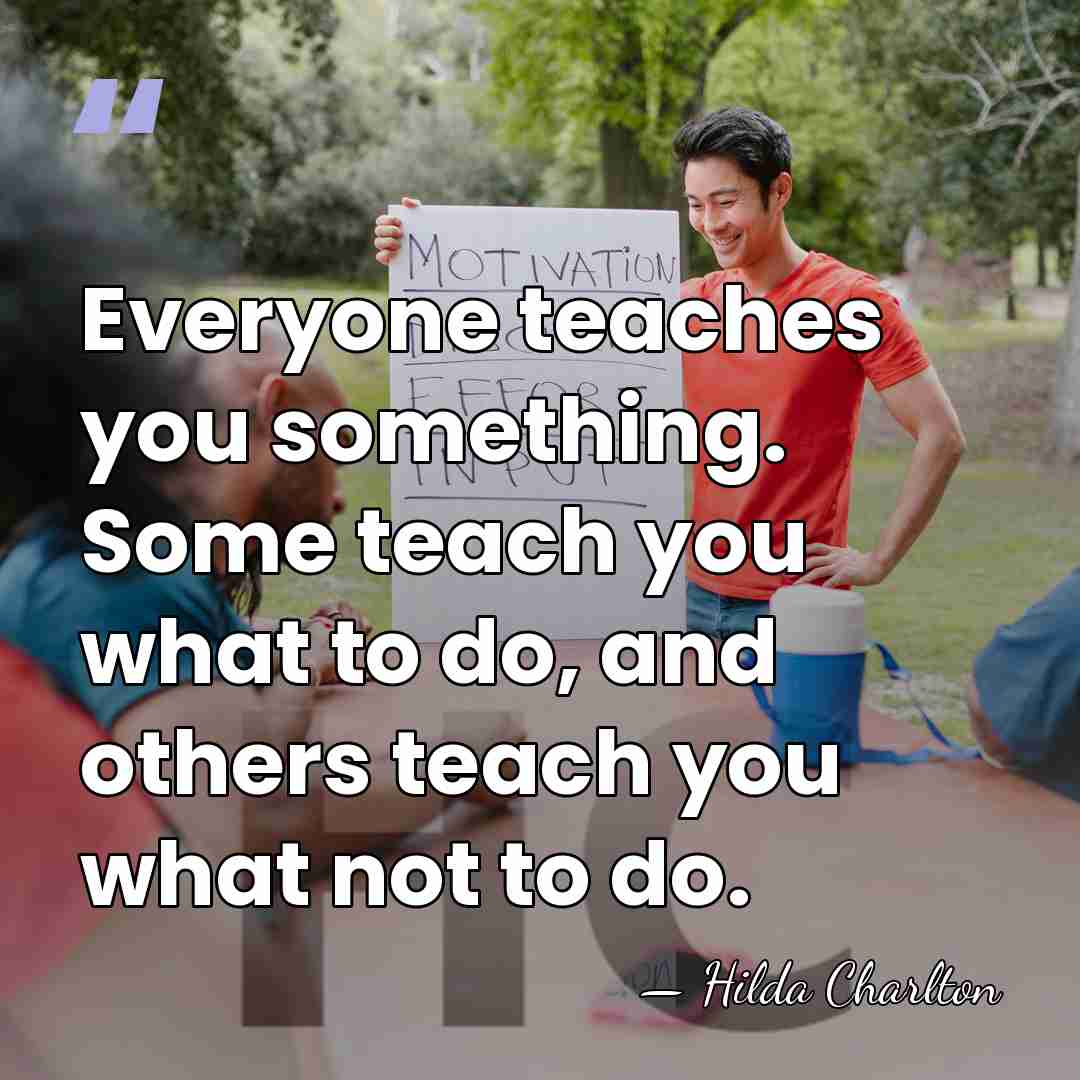 Everyone teaches you something. Some teach you what to do, and others&hellip; - Hilda Charlton