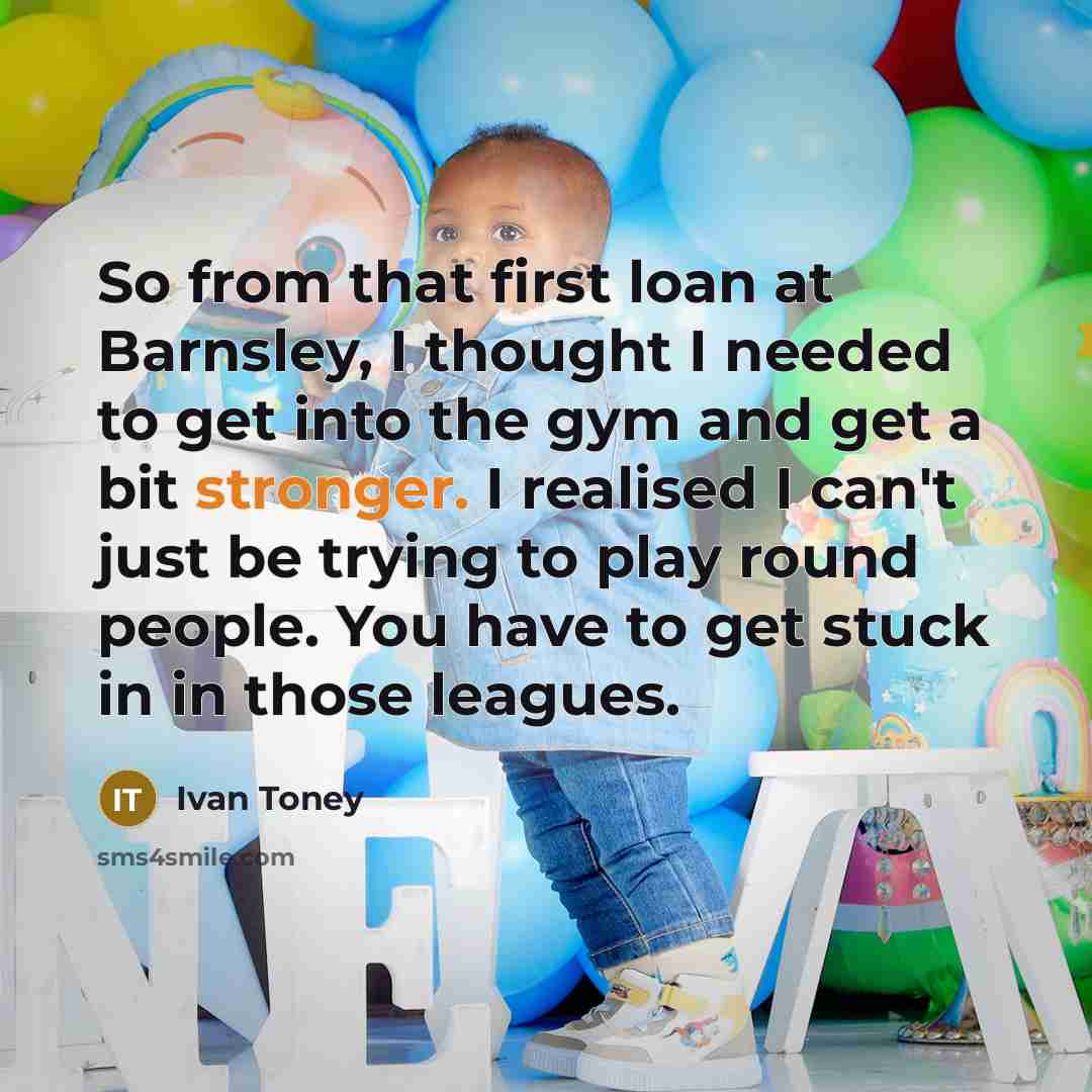 “So from that first loan at Barnsley, I thought I needed to get into the gym and get a bit stronger. I realised I can't just be trying to play round people. You have to get stuck in in those leagues.” quote by Ivan Toney