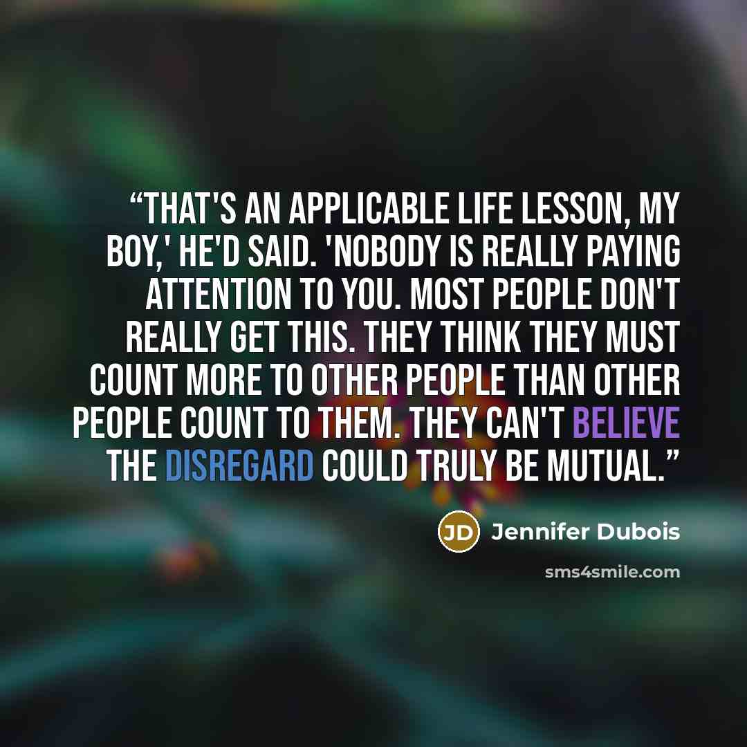 “That's an applicable life lesson, my boy,' he'd said. 'Nobody is really paying attention to you. Most people don't really get this. They think they must count more to other people than other people count to them. They can't believe the disregard could truly be mutual.” quote by Jennifer duBois