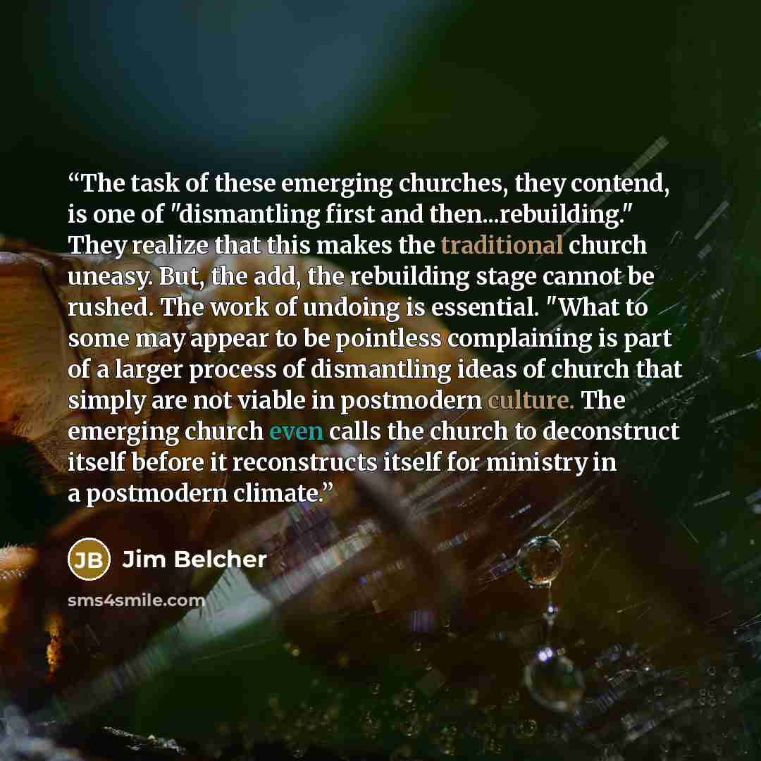 “The task of these emerging churches, they contend, is one of "dismantling first and then...rebuilding." They realize that this makes the traditional church uneasy. But, the add, the rebuilding stage cannot be rushed. The work of undoing is essential. "What to some may appear to be pointless…” quote by Jim Belcher