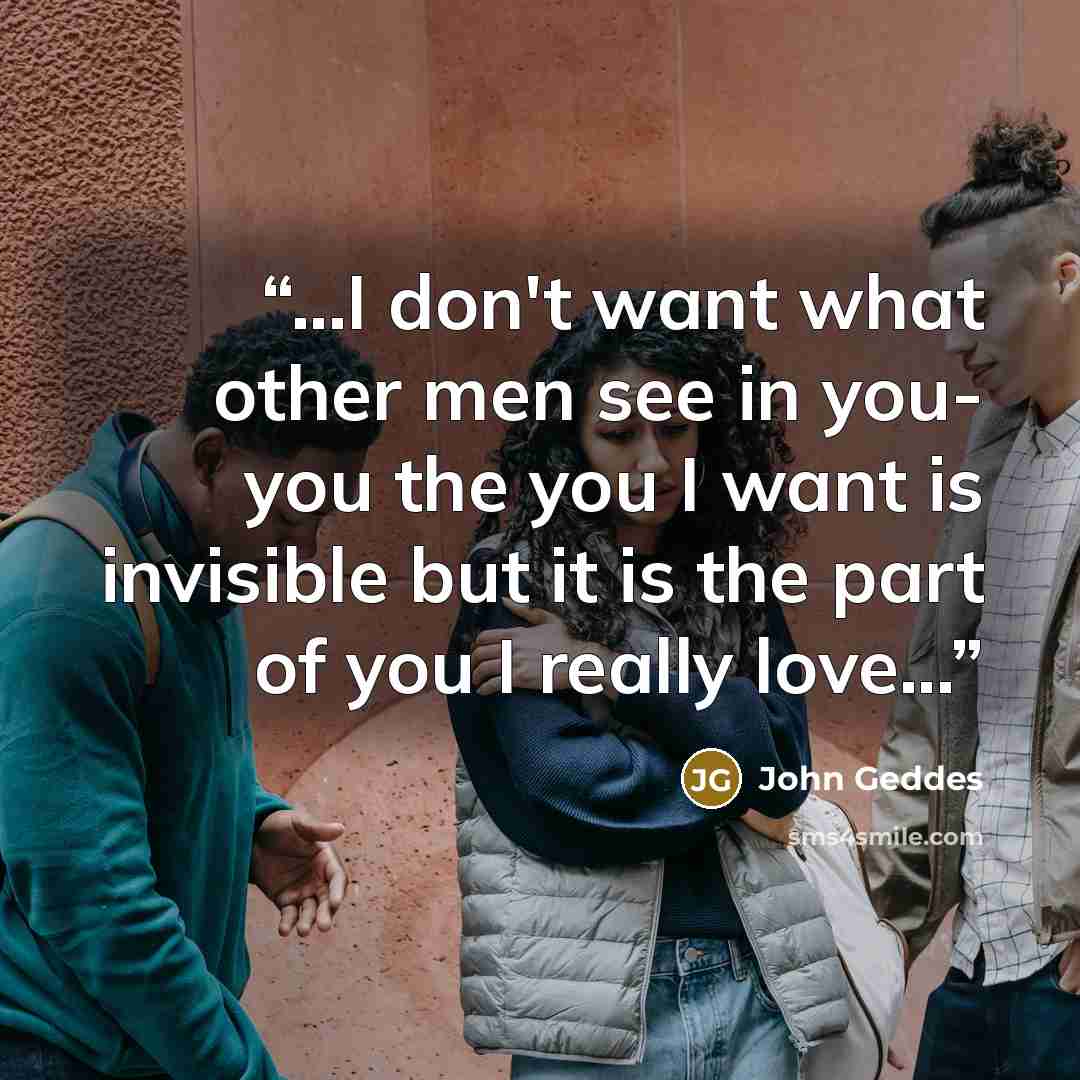“...I don't want what other men see in you- you the you I want is invisible but it is the part of you I really love...” quote by John Geddes