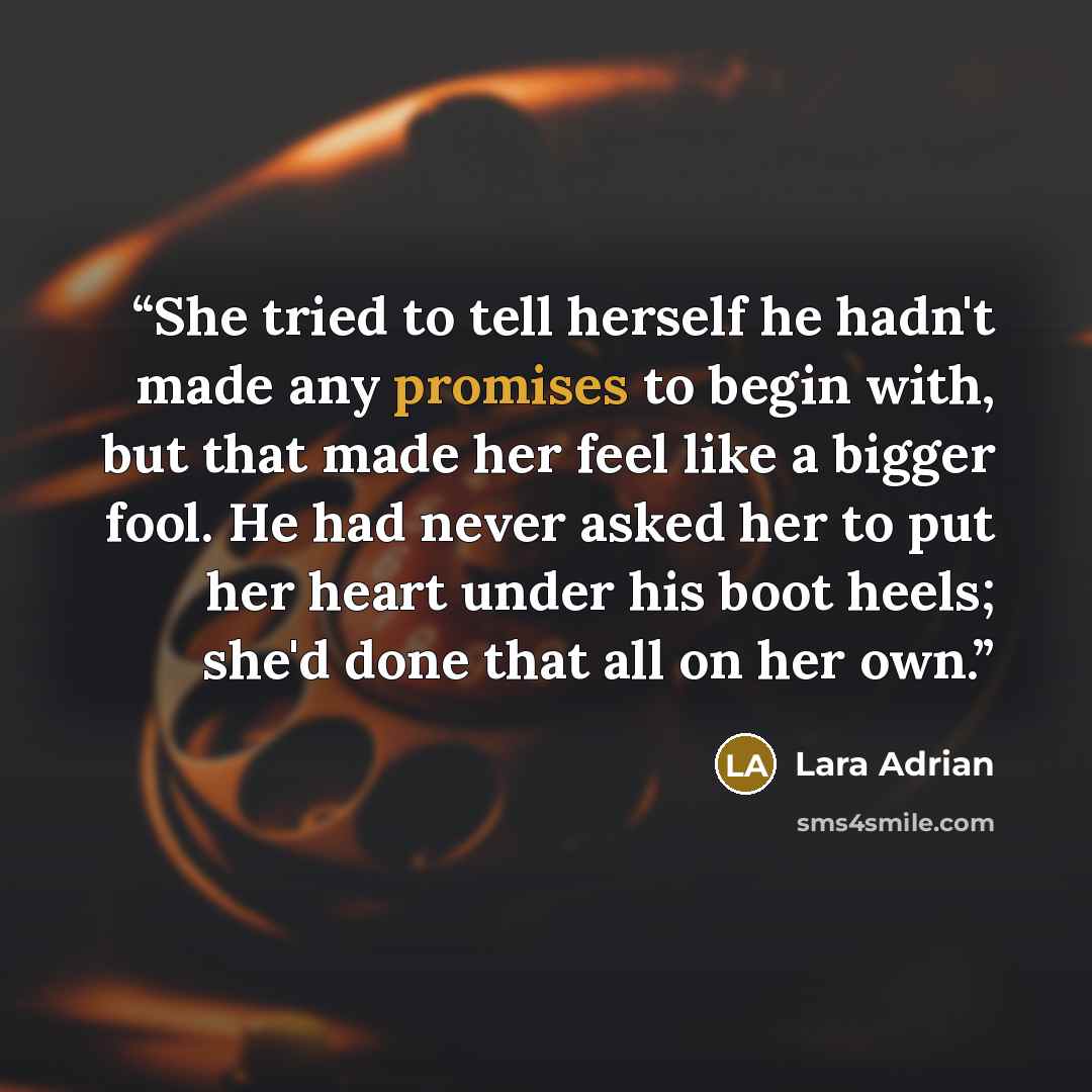 “She tried to tell herself he hadn't made any promises to begin with, but that made her feel like a bigger fool. He had never asked her to put her heart under his boot heels; she'd done that all on her own.” quote by Lara Adrian