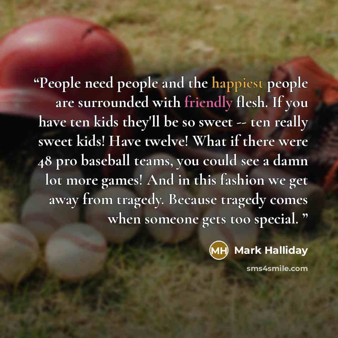 “People need people and the happiest people are surrounded with friendly flesh. If you have ten kids they'll be so sweet -- ten really sweet kids! Have twelve! What if there were 48 pro baseball teams, you could see a damn lot more games! And in this fashion we get away from tragedy. Because…” quote by Mark Halliday