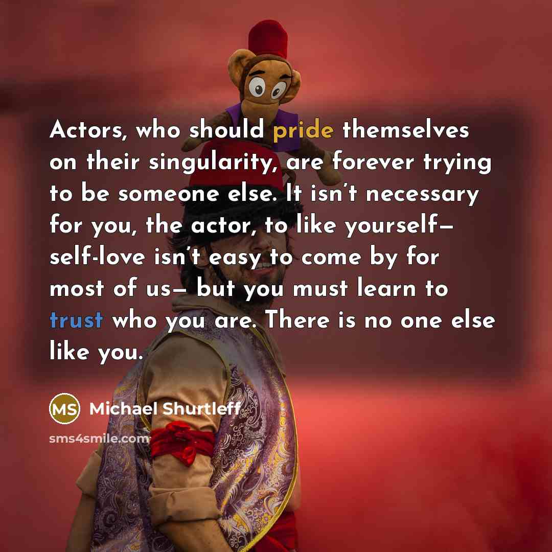 “Actors, who should pride themselves on their singularity, are forever trying to be someone else. It isn’t necessary for you, the actor, to like yourself— self-love isn’t easy to come by for most of us— but you must learn to trust who you are. There is no one else like you.” quote by Michael Shurtleff