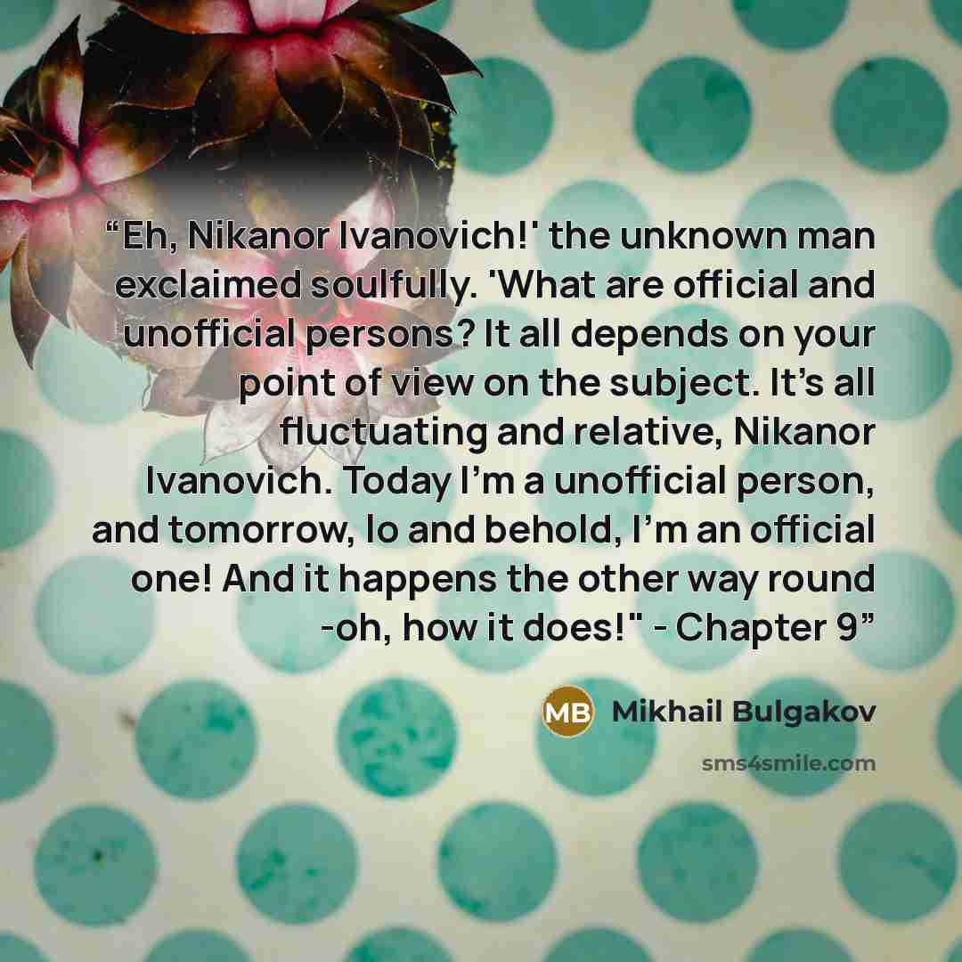 “Eh, Nikanor Ivanovich!' the unknown man exclaimed soulfully. 'What are official and unofficial persons? It all depends on your point of view on the subject. It's all fluctuating and relative, Nikanor Ivanovich. Today I'm a unofficial person, and tomorrow, lo and behold, I'm an official one! And it…” quote by Mikhail Bulgakov