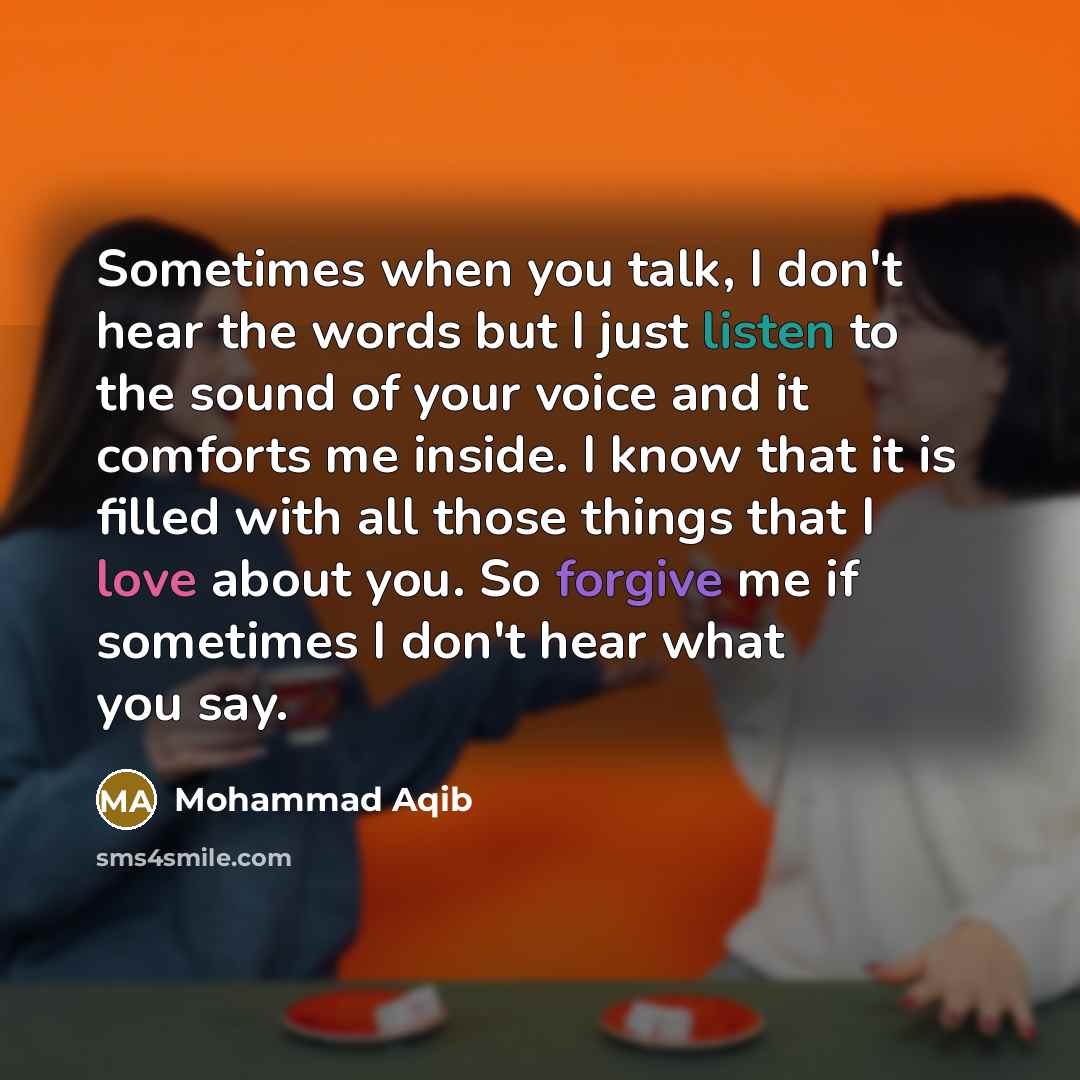 “Sometimes when you talk, I don't hear the words but I just listen to the sound of your voice and it comforts me inside. I know that it is filled with all those things that I love about you. So forgive me if sometimes I don't hear what you say.” quote by Mohammad Aqib