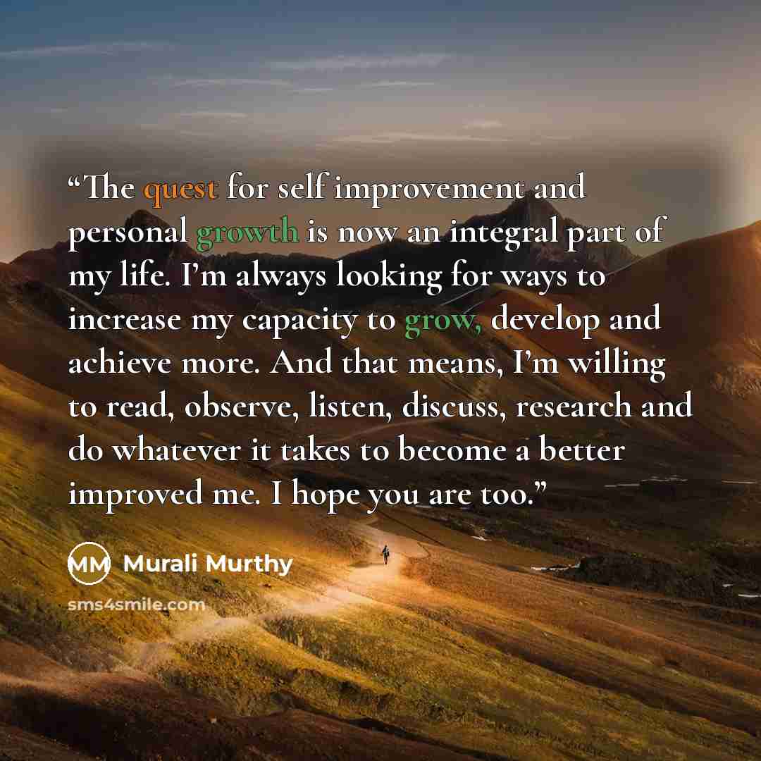 “The quest for self improvement and personal growth is now an integral part of my life. I’m always looking for ways to increase my capacity to grow, develop and achieve more. And that means, I’m willing to read, observe, listen, discuss, research and do whatever it takes to become a better improved…” quote by Murali Murthy