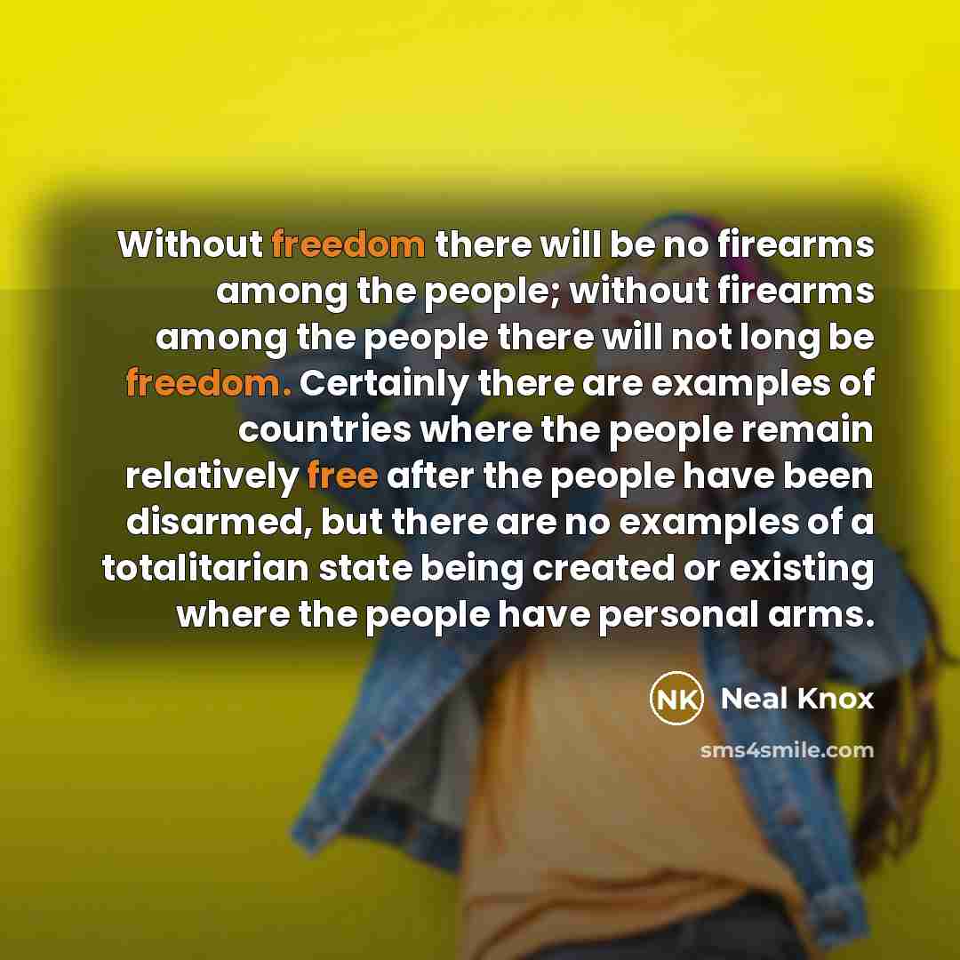 “Without freedom there will be no firearms among the people; without firearms among the people there will not long be freedom. Certainly there are examples of countries where the people remain relatively free after the people have been disarmed, but there are no examples of a totalitarian state…” quote by Neal Knox