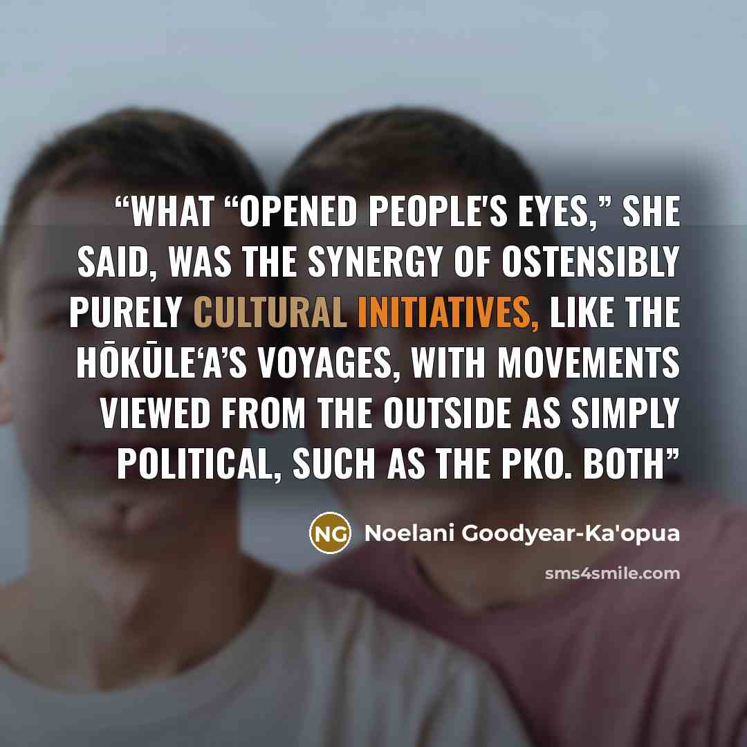 “What “opened people's eyes,” she said, was the synergy of ostensibly purely cultural initiatives, like the Hōkūle‘a’s voyages, with movements viewed from the outside as simply political, such as the PKO. Both” quote by Noelani Goodyear-Ka'opua