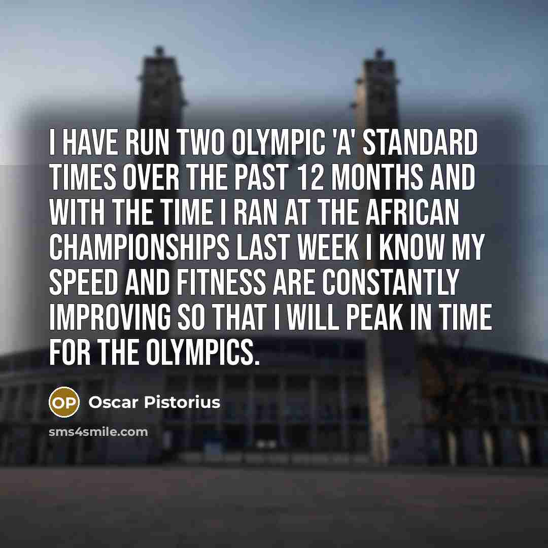 “I have run two Olympic 'A' standard times over the past 12 months and with the time I ran at the African Championships last week I know my speed and fitness are constantly improving so that I will peak in time for the Olympics.” quote by Oscar Pistorius